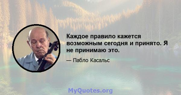 Каждое правило кажется возможным сегодня и принято. Я не принимаю это.