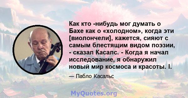 Как кто -нибудь мог думать о Бахе как о «холодном», когда эти [виолончели], кажется, сияют с самым блестящим видом поэзии, - сказал Касалс. - Когда я начал исследование, я обнаружил новый мир космоса и красоты. I.