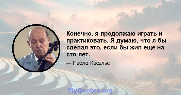 Конечно, я продолжаю играть и практиковать. Я думаю, что я бы сделал это, если бы жил еще на сто лет.