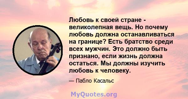 Любовь к своей стране - великолепная вещь. Но почему любовь должна останавливаться на границе? Есть братство среди всех мужчин. Это должно быть признано, если жизнь должна остаться. Мы должны изучить любовь к человеку.