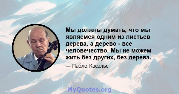 Мы должны думать, что мы являемся одним из листьев дерева, а дерево - все человечество. Мы не можем жить без других, без дерева.