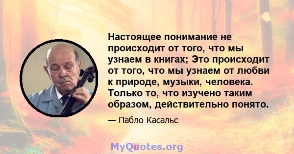 Настоящее понимание не происходит от того, что мы узнаем в книгах; Это происходит от того, что мы узнаем от любви к природе, музыки, человека. Только то, что изучено таким образом, действительно понято.