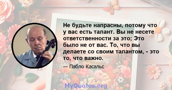 Не будьте напрасны, потому что у вас есть талант. Вы не несете ответственности за это; Это было не от вас. То, что вы делаете со своим талантом, - это то, что важно.