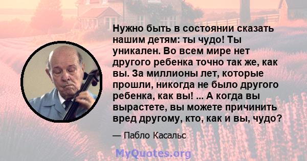 Нужно быть в состоянии сказать нашим детям: ты чудо! Ты уникален. Во всем мире нет другого ребенка точно так же, как вы. За миллионы лет, которые прошли, никогда не было другого ребенка, как вы! ... А когда вы