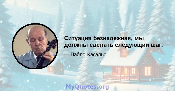 Ситуация безнадежная, мы должны сделать следующий шаг.