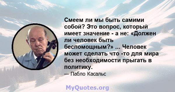 Смеем ли мы быть самими собой? Это вопрос, который имеет значение - а не: «Должен ли человек быть беспомощным?» ... Человек может сделать что -то для мира без необходимости прыгать в политику.