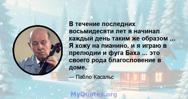 В течение последних восьмидесяти лет я начинал каждый день таким же образом ... Я хожу на пианино, и я играю в прелюдии и фуга Баха ... это своего рода благословение в доме.