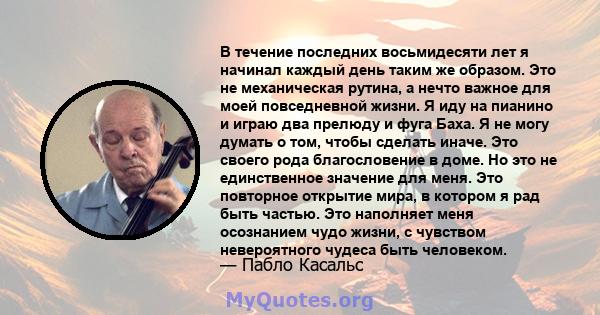 В течение последних восьмидесяти лет я начинал каждый день таким же образом. Это не механическая рутина, а нечто важное для моей повседневной жизни. Я иду на пианино и играю два прелюду и фуга Баха. Я не могу думать о