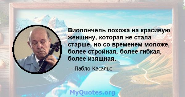 Виолончель похожа на красивую женщину, которая не стала старше, но со временем моложе, более стройная, более гибкая, более изящная.