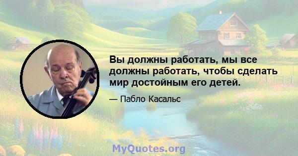 Вы должны работать, мы все должны работать, чтобы сделать мир достойным его детей.