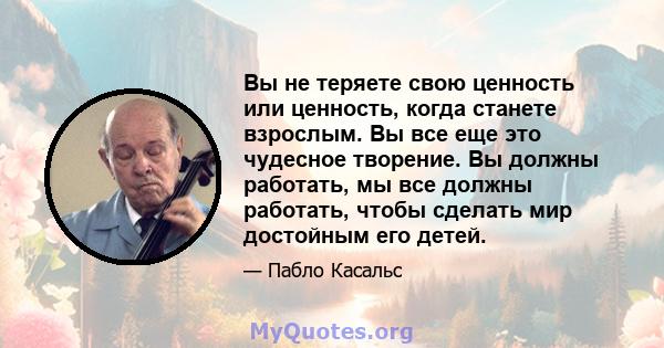 Вы не теряете свою ценность или ценность, когда станете взрослым. Вы все еще это чудесное творение. Вы должны работать, мы все должны работать, чтобы сделать мир достойным его детей.