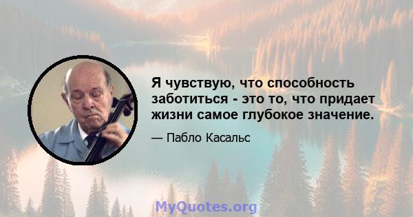 Я чувствую, что способность заботиться - это то, что придает жизни самое глубокое значение.