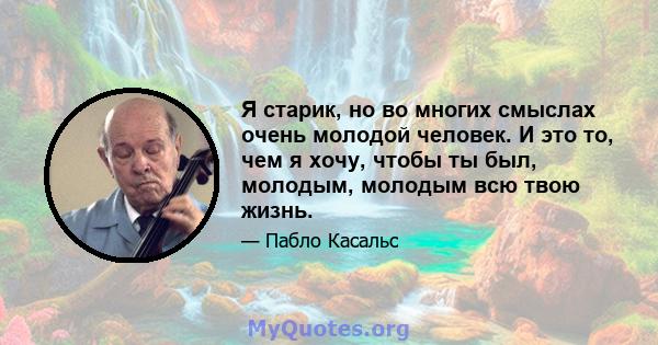 Я старик, но во многих смыслах очень молодой человек. И это то, чем я хочу, чтобы ты был, молодым, молодым всю твою жизнь.