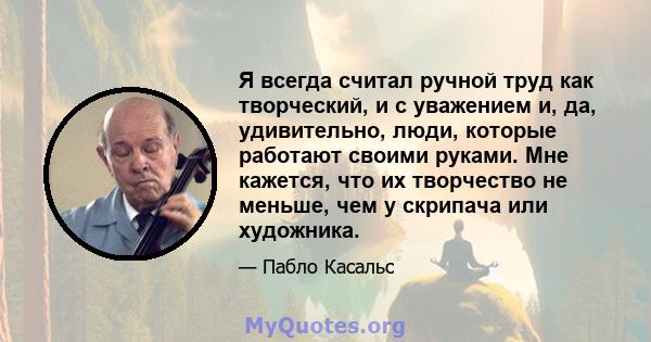 Я всегда считал ручной труд как творческий, и с уважением и, да, удивительно, люди, которые работают своими руками. Мне кажется, что их творчество не меньше, чем у скрипача или художника.