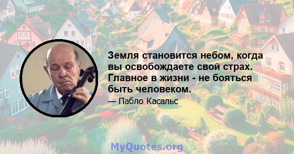 Земля становится небом, когда вы освобождаете свой страх. Главное в жизни - не бояться быть человеком.