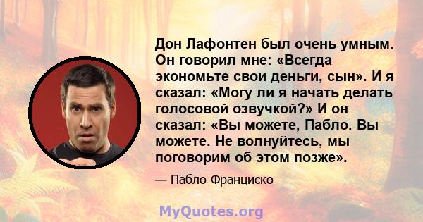 Дон Лафонтен был очень умным. Он говорил мне: «Всегда экономьте свои деньги, сын». И я сказал: «Могу ли я начать делать голосовой озвучкой?» И он сказал: «Вы можете, Пабло. Вы можете. Не волнуйтесь, мы поговорим об этом 