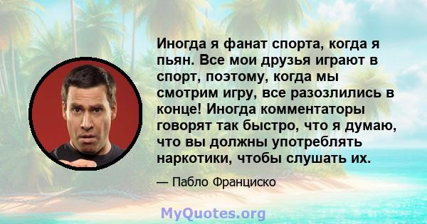 Иногда я фанат спорта, когда я пьян. Все мои друзья играют в спорт, поэтому, когда мы смотрим игру, все разозлились в конце! Иногда комментаторы говорят так быстро, что я думаю, что вы должны употреблять наркотики,