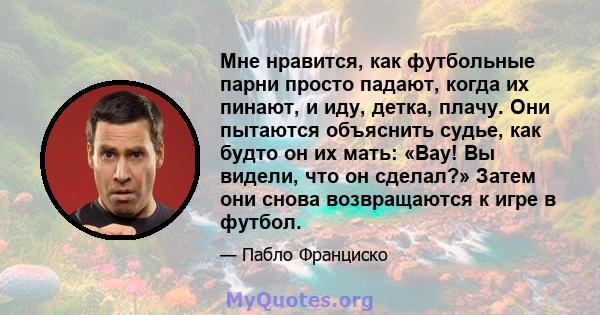 Мне нравится, как футбольные парни просто падают, когда их пинают, и иду, детка, плачу. Они пытаются объяснить судье, как будто он их мать: «Вау! Вы видели, что он сделал?» Затем они снова возвращаются к игре в футбол.