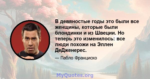 В девяностые годы это были все женщины, которые были блондинки и из Швеции. Но теперь это изменилось: все люди похожи на Эллен ДеДженерес.