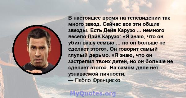 В настоящее время на телевидении так много звезд. Сейчас все эти общие звезды. Есть Дейв Карузо ... немного весело Дэйв Карузо: «Я знаю, что он убил вашу семью ... но он больше не сделает этого». Он говорит самый глупый 