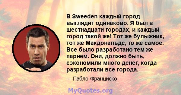 В Sweeden каждый город выглядит одинаково. Я был в шестнадцати городах, и каждый город такой же! Тот же булыжник, тот же Макдональдс, то же самое. Все было разработано тем же парнем. Они, должно быть, сэкономили много