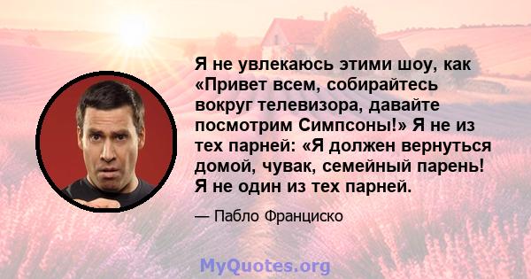 Я не увлекаюсь этими шоу, как «Привет всем, собирайтесь вокруг телевизора, давайте посмотрим Симпсоны!» Я не из тех парней: «Я должен вернуться домой, чувак, семейный парень! Я не один из тех парней.