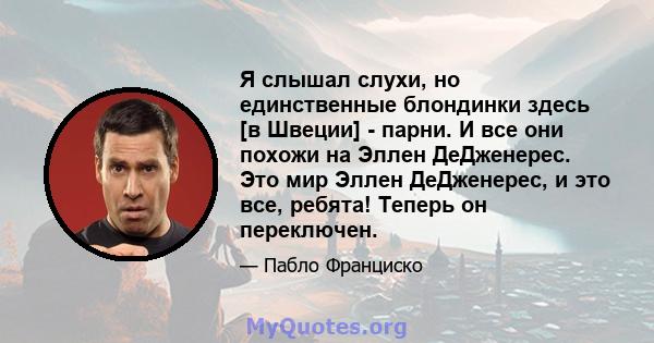 Я слышал слухи, но единственные блондинки здесь [в Швеции] - парни. И все они похожи на Эллен ДеДженерес. Это мир Эллен ДеДженерес, и это все, ребята! Теперь он переключен.