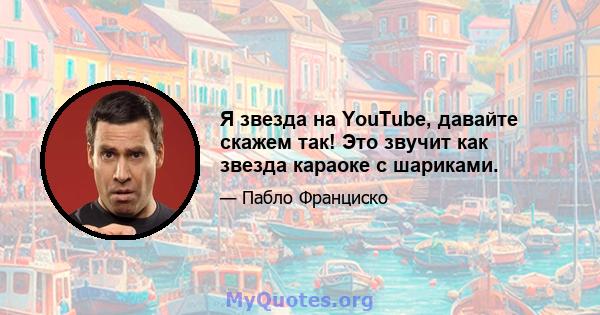 Я звезда на YouTube, давайте скажем так! Это звучит как звезда караоке с шариками.