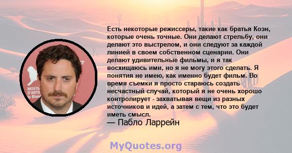 Есть некоторые режиссеры, такие как братья Коэн, которые очень точные. Они делают стрельбу, они делают это выстрелом, и они следуют за каждой линией в своем собственном сценарии. Они делают удивительные фильмы, и я так