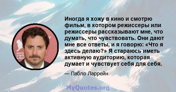 Иногда я хожу в кино и смотрю фильм, в котором режиссеры или режиссеры рассказывают мне, что думать, что чувствовать. Они дают мне все ответы, и я говорю: «Что я здесь делаю?» Я стараюсь иметь активную аудиторию,