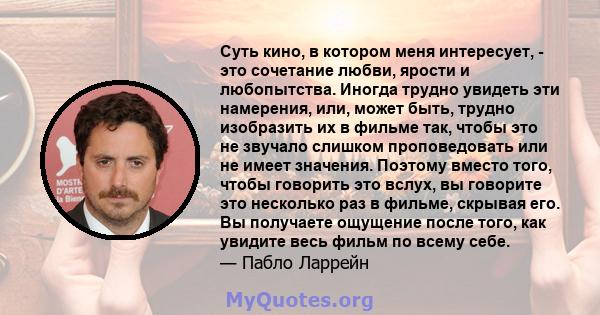 Суть кино, в котором меня интересует, - это сочетание любви, ярости и любопытства. Иногда трудно увидеть эти намерения, или, может быть, трудно изобразить их в фильме так, чтобы это не звучало слишком проповедовать или