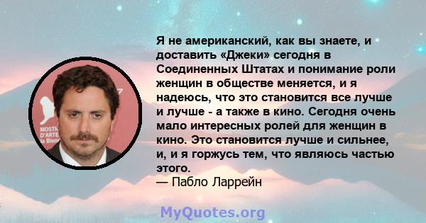 Я не американский, как вы знаете, и доставить «Джеки» сегодня в Соединенных Штатах и ​​понимание роли женщин в обществе меняется, и я надеюсь, что это становится все лучше и лучше - а также в кино. Сегодня очень мало