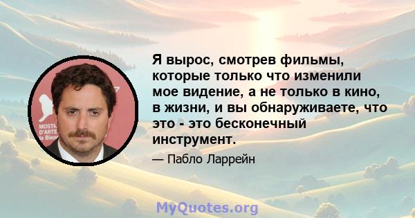 Я вырос, смотрев фильмы, которые только что изменили мое видение, а не только в кино, в жизни, и вы обнаруживаете, что это - это бесконечный инструмент.