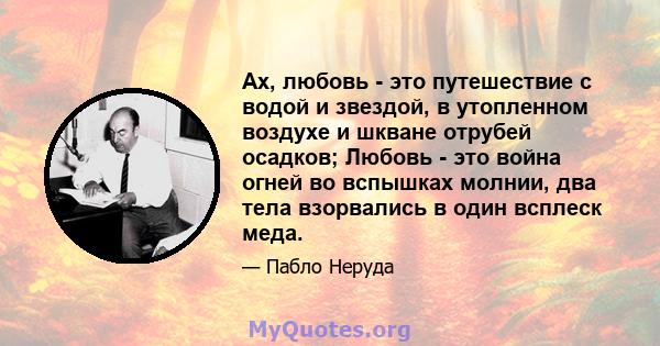 Ах, любовь - это путешествие с водой и звездой, в утопленном воздухе и шкване отрубей осадков; Любовь - это война огней во вспышках молнии, два тела взорвались в один всплеск меда.