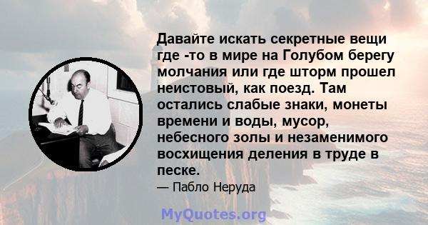 Давайте искать секретные вещи где -то в мире на Голубом берегу молчания или где шторм прошел неистовый, как поезд. Там остались слабые знаки, монеты времени и воды, мусор, небесного золы и незаменимого восхищения