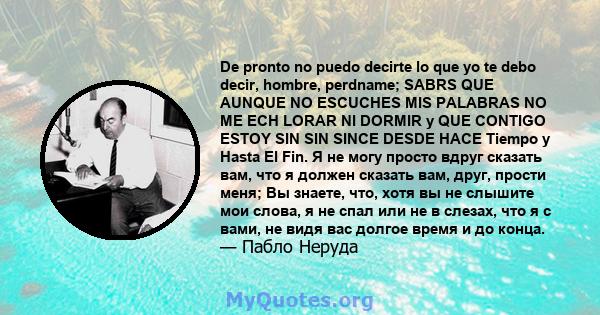 De pronto no puedo decirte lo que yo te debo decir, hombre, perdname; SABRS QUE AUNQUE NO ESCUCHES MIS PALABRAS NO ME ECH LORAR NI DORMIR y QUE CONTIGO ESTOY SIN SIN SINCE DESDE HACE Tiempo y Hasta El Fin. Я не могу