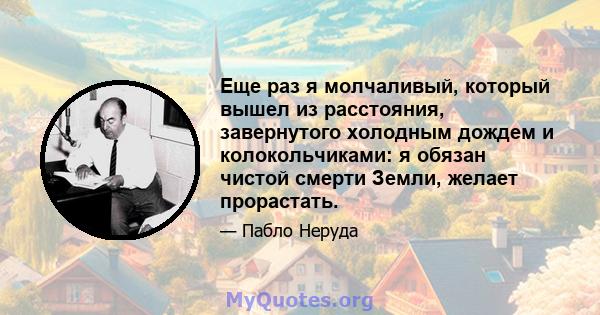 Еще раз я молчаливый, который вышел из расстояния, завернутого холодным дождем и колокольчиками: я обязан чистой смерти Земли, желает прорастать.