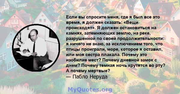 Если вы спросите меня, где я был все это время, я должен сказать: «Вещи происходят». Я должен остановиться на камнях, затемняющих землю, на реке, разрушенной по своей продолжительности: я ничего не знаю, за исключением