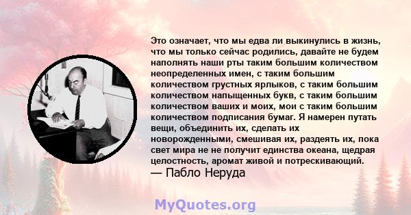 Это означает, что мы едва ли выкинулись в жизнь, что мы только сейчас родились, давайте не будем наполнять наши рты таким большим количеством неопределенных имен, с таким большим количеством грустных ярлыков, с таким