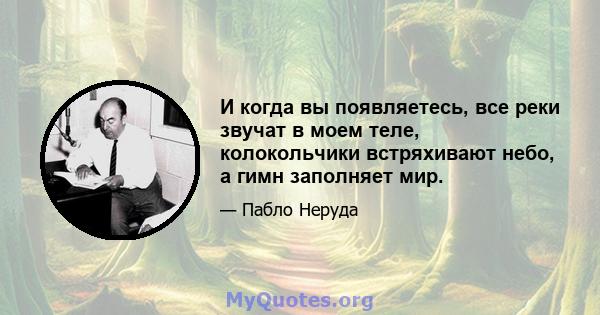 И когда вы появляетесь, все реки звучат в моем теле, колокольчики встряхивают небо, а гимн заполняет мир.