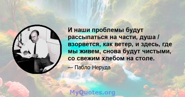 И наши проблемы будут рассыпаться на части, душа / взорвется, как ветер, и здесь, где мы живем, снова будут чистыми, со свежим хлебом на столе.