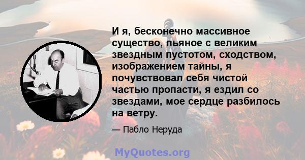 И я, бесконечно массивное существо, пьяное с великим звездным пустотом, сходством, изображением тайны, я почувствовал себя чистой частью пропасти, я ездил со звездами, мое сердце разбилось на ветру.