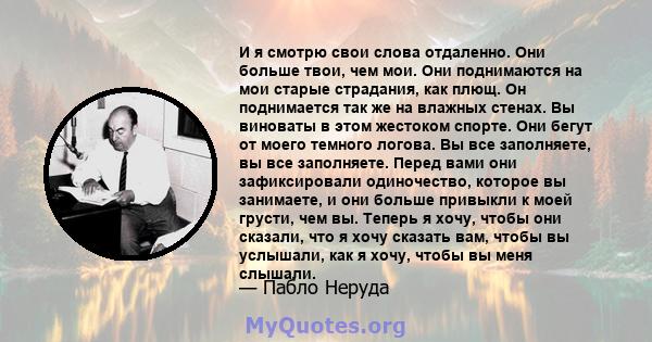 И я смотрю свои слова отдаленно. Они больше твои, чем мои. Они поднимаются на мои старые страдания, как плющ. Он поднимается так же на влажных стенах. Вы виноваты в этом жестоком спорте. Они бегут от моего темного