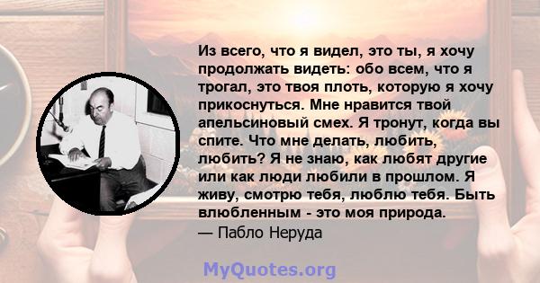 Из всего, что я видел, это ты, я хочу продолжать видеть: обо всем, что я трогал, это твоя плоть, которую я хочу прикоснуться. Мне нравится твой апельсиновый смех. Я тронут, когда вы спите. Что мне делать, любить,