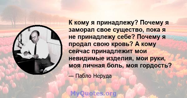 К кому я принадлежу? Почему я заморал свое существо, пока я не принадлежу себе? Почему я продал свою кровь? А кому сейчас принадлежит мои невидимые изделия, мои руки, моя личная боль, моя гордость?