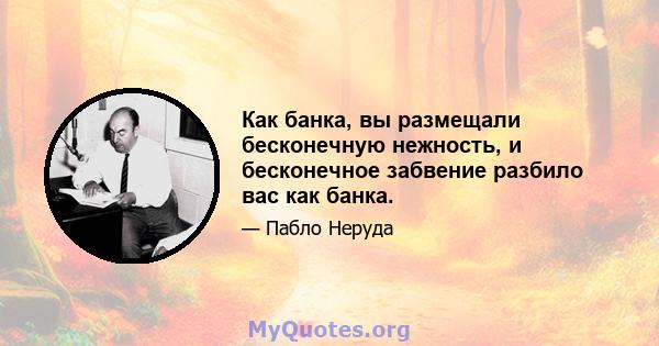 Как банка, вы размещали бесконечную нежность, и бесконечное забвение разбило вас как банка.