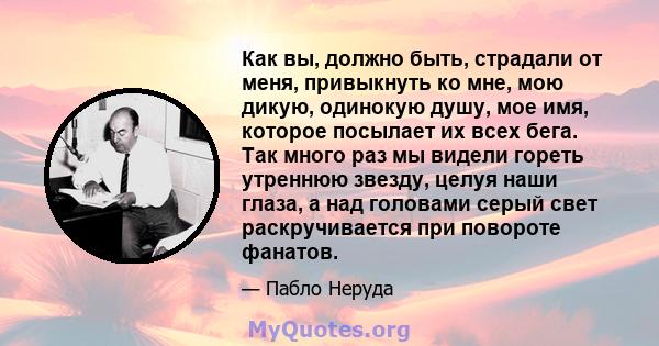 Как вы, должно быть, страдали от меня, привыкнуть ко мне, мою дикую, одинокую душу, мое имя, которое посылает их всех бега. Так много раз мы видели гореть утреннюю звезду, целуя наши глаза, а над головами серый свет