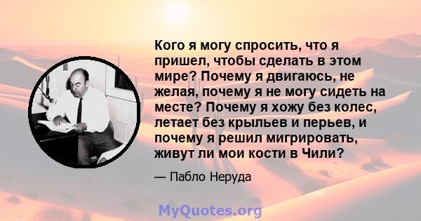 Кого я могу спросить, что я пришел, чтобы сделать в этом мире? Почему я двигаюсь, не желая, почему я не могу сидеть на месте? Почему я хожу без колес, летает без крыльев и перьев, и почему я решил мигрировать, живут ли