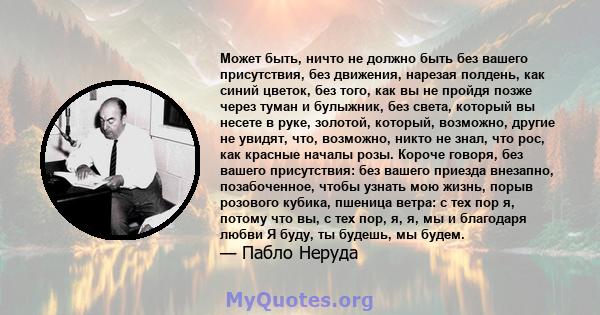 Может быть, ничто не должно быть без вашего присутствия, без движения, нарезая полдень, как синий цветок, без того, как вы не пройдя позже через туман и булыжник, без света, который вы несете в руке, золотой, который,