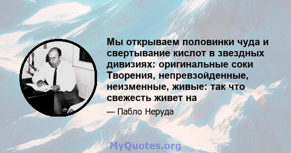 Мы открываем половинки чуда и свертывание кислот в звездных дивизиях: оригинальные соки Творения, непревзойденные, неизменные, живые: так что свежесть живет на